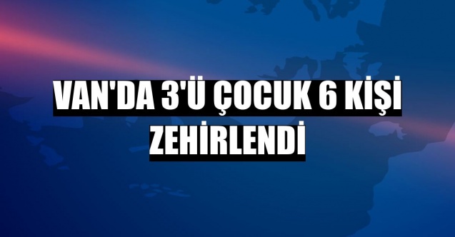 Van’da 3’ü çocuk 6 kişi zehirlendi