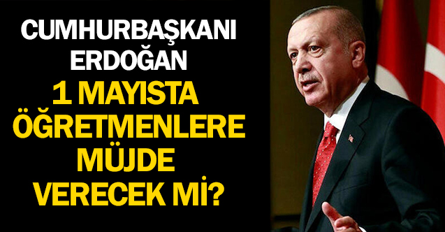Cumhurbaşkanı Erdoğan Öğretmenlere 1 Mayıs'ta Müjde Açıklayacak mı?