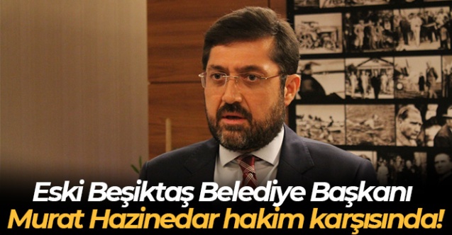 Eski Beşiktaş Belediye Başkanı Murat Hazinedar hakim karşısında