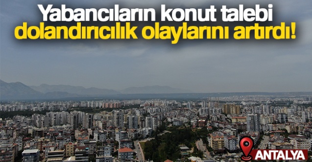 Yabancıların konut talebi, dolandırıcılık olaylarını artırdı