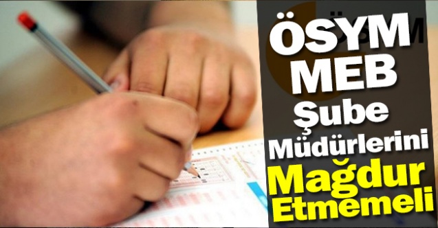 ÖSYM, MEB ŞUBE MÜDÜRLERİNİ MAĞDUR ETMEMELİ