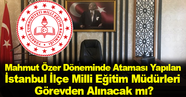 Mahmut Özer Döneminde Ataması Yapılan İstanbul İlçe Milli Eğitim Müdürleri Görevden Alınacak mı?