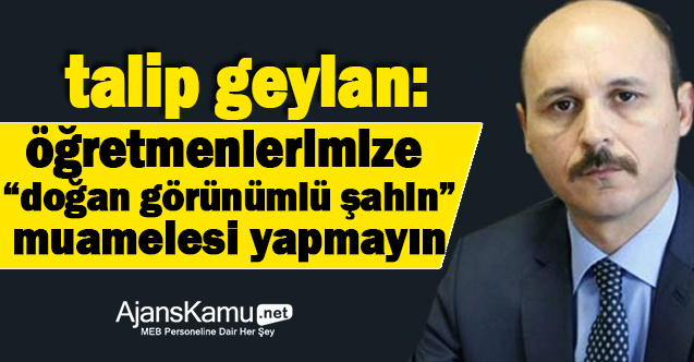 Talip Geylan: Öğretmenlerimize “Doğan görünümlü şahin” muamelesi yapılmasın!