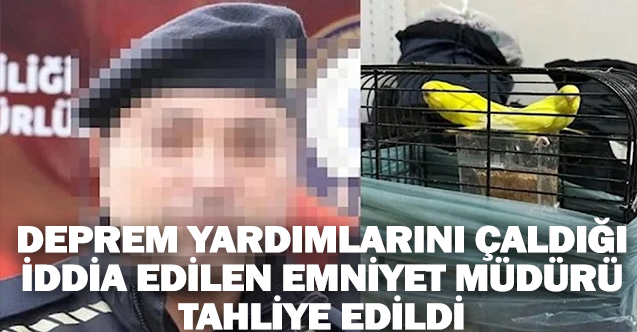 Deprem yardımlarını çaldığı iddia edilen emniyet müdürüne tahliye