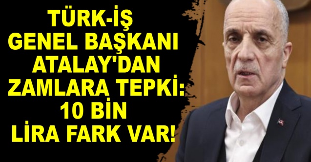TÜRK-İş Genel Başkanı Atalay'dan zamlara tepki: 10 bin lira fark var!