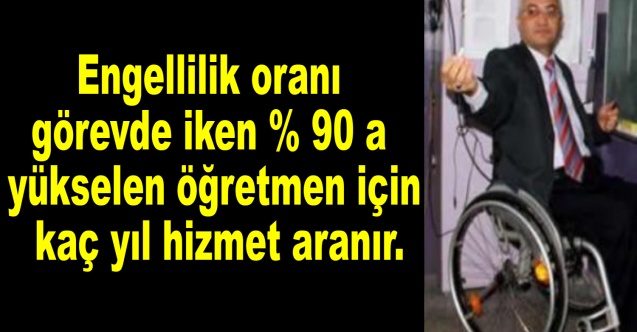 Engellilik oranı görevde iken % 90 a yükselen öğretmen için kaç yıl hizmet aranır